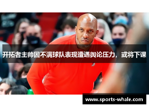 开拓者主帅因不满球队表现遭遇舆论压力，或将下课